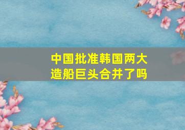 中国批准韩国两大造船巨头合并了吗