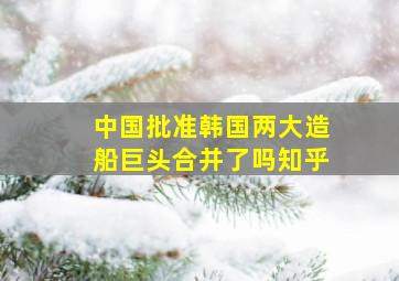 中国批准韩国两大造船巨头合并了吗知乎