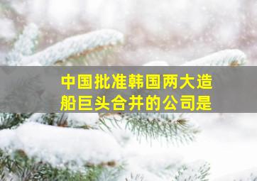 中国批准韩国两大造船巨头合并的公司是