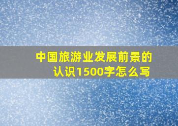 中国旅游业发展前景的认识1500字怎么写