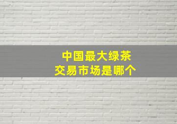 中国最大绿茶交易市场是哪个