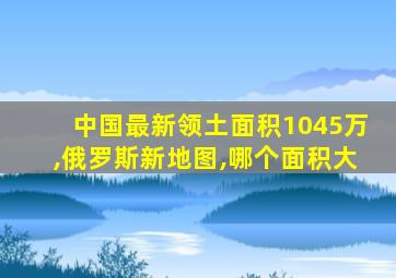 中国最新领土面积1045万,俄罗斯新地图,哪个面积大