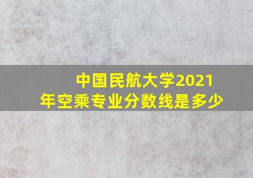 中国民航大学2021年空乘专业分数线是多少