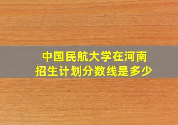 中国民航大学在河南招生计划分数线是多少