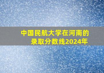 中国民航大学在河南的录取分数线2024年