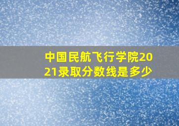 中国民航飞行学院2021录取分数线是多少