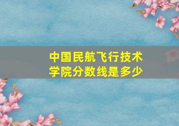 中国民航飞行技术学院分数线是多少