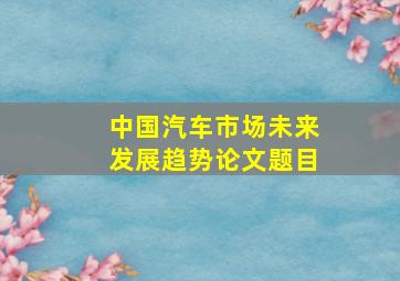 中国汽车市场未来发展趋势论文题目