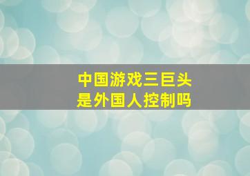 中国游戏三巨头是外国人控制吗