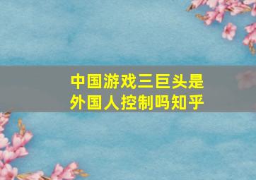 中国游戏三巨头是外国人控制吗知乎