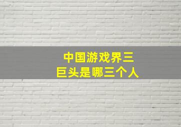 中国游戏界三巨头是哪三个人