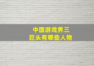 中国游戏界三巨头有哪些人物