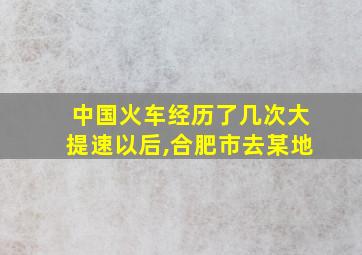 中国火车经历了几次大提速以后,合肥市去某地