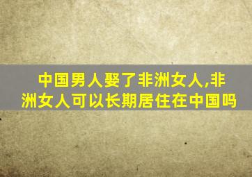 中国男人娶了非洲女人,非洲女人可以长期居住在中国吗