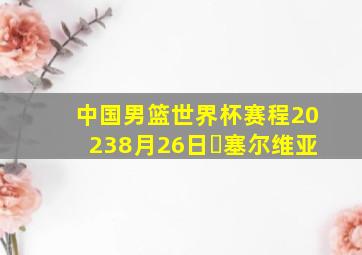 中国男篮世界杯赛程20238月26日✓塞尔维亚