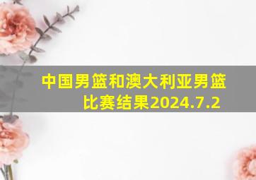 中国男篮和澳大利亚男篮比赛结果2024.7.2