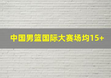 中国男篮国际大赛场均15+