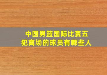 中国男篮国际比赛五犯离场的球员有哪些人