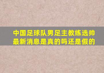 中国足球队男足主教练选帅最新消息是真的吗还是假的