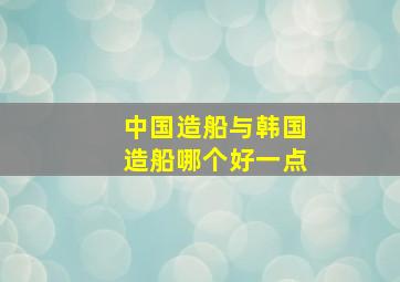 中国造船与韩国造船哪个好一点