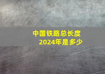 中国铁路总长度2024年是多少