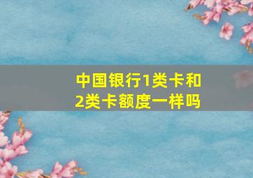 中国银行1类卡和2类卡额度一样吗