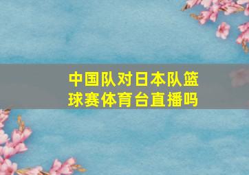 中国队对日本队篮球赛体育台直播吗