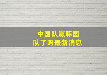 中国队赢韩国队了吗最新消息