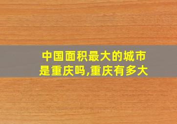 中国面积最大的城市是重庆吗,重庆有多大