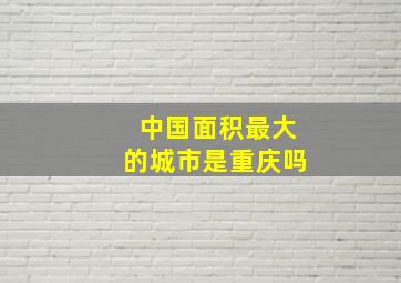 中国面积最大的城市是重庆吗