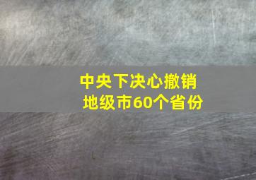 中央下决心撤销地级市60个省份