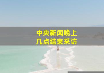 中央新闻晚上几点结束采访