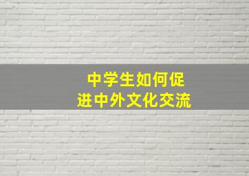 中学生如何促进中外文化交流