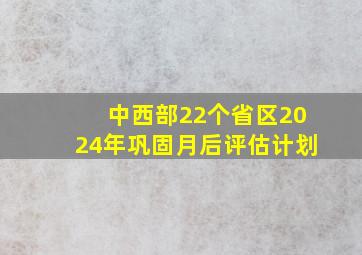 中西部22个省区2024年巩固月后评估计划