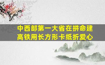 中西部第一大省在拼命建高铁用长方形卡纸折爱心