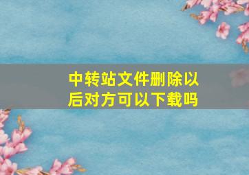 中转站文件删除以后对方可以下载吗