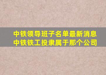 中铁领导班子名单最新消息中铁铁工投隶属于那个公司