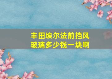 丰田埃尔法前挡风玻璃多少钱一块啊