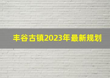 丰谷古镇2023年最新规划