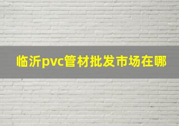 临沂pvc管材批发市场在哪