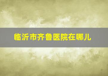 临沂市齐鲁医院在哪儿