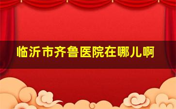 临沂市齐鲁医院在哪儿啊