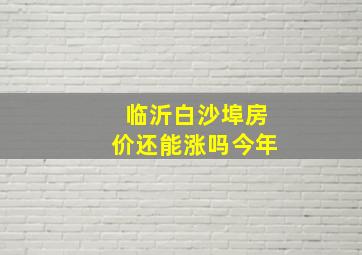 临沂白沙埠房价还能涨吗今年