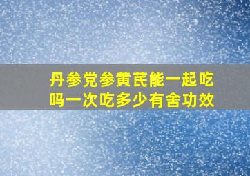 丹参党参黄芪能一起吃吗一次吃多少有舍功效