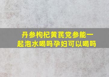 丹参枸杞黄芪党参能一起泡水喝吗孕妇可以喝吗