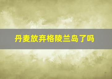 丹麦放弃格陵兰岛了吗