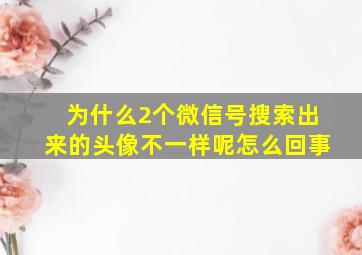 为什么2个微信号搜索出来的头像不一样呢怎么回事