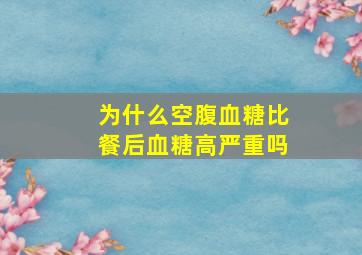 为什么空腹血糖比餐后血糖高严重吗