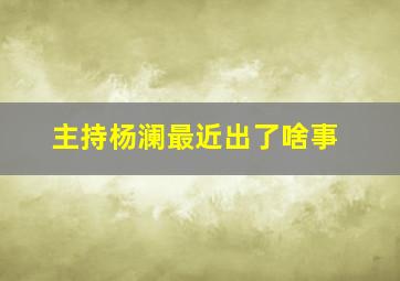 主持杨澜最近出了啥事