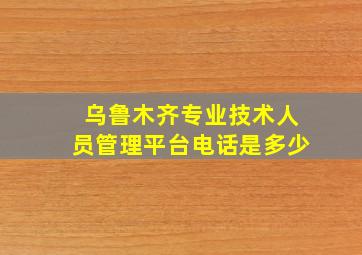 乌鲁木齐专业技术人员管理平台电话是多少